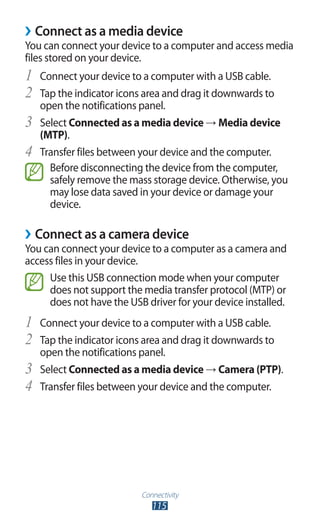 Connectivity
115
›› Connect as a media device
You can connect your device to a computer and access media
files stored on your device.
Connect your device to a computer with a USB cable.1	
Tap the indicator icons area and drag it downwards to2	
open the notifications panel.
Select3	 Connected as a media device → Media device
(MTP).
Transfer files between your device and the computer.4	
Before disconnecting the device from the computer,
safely remove the mass storage device. Otherwise, you
may lose data saved in your device or damage your
device.
Connect as a camera device››
You can connect your device to a computer as a camera and
access files in your device.
Use this USB connection mode when your computer
does not support the media transfer protocol (MTP) or
does not have the USB driver for your device installed.
Connect your device to a computer with a USB cable.1	
Tap the indicator icons area and drag it downwards to2	
open the notifications panel.
Select3	 Connected as a media device → Camera (PTP).
Transfer files between your device and the computer.4	
 
