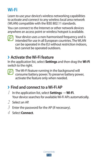 Connectivity
116
Wi-Fi
Learn to use your device’s wireless networking capabilities
to activate and connect to any wireless local area network
(WLAN) compatible with the IEEE 802.11 standards.
You can connect to the Internet or other network devices
anywhere an access point or wireless hotspot is available.
Your device uses a non-harmonised frequency and is
intended for use in all European countries.TheWLAN
can be operated in the EU without restriction indoors,
but cannot be operated outdoors.
Activate theWi-Fi feature››
In the application list, select Settings and then drag the Wi-Fi
switch to the right.
TheWi-Fi feature running in the background will
consume battery power.To preserve battery power,
activate the feature only when needed.
Find and connect to aWi-Fi AP››
In the application list, select1	 Settings → Wi-Fi.
Your device searches for availableWi-Fi APs automatically.
Select an AP.2	
Enter the password for the AP (if necessary).3	
Select4	 Connect.
 