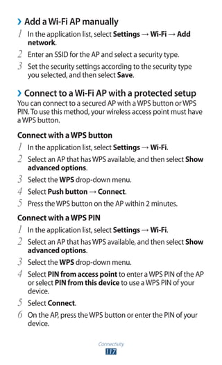 Connectivity
117
Add aWi-Fi AP manually››
In the application list, select1	 Settings → Wi-Fi → Add
network.
Enter an SSID for the AP and select a security type.2	
Set the security settings according to the security type3	
you selected, and then select Save.
Connect to aWi-Fi AP with a protected setup››
You can connect to a secured AP with aWPS button orWPS
PIN.To use this method, your wireless access point must have
aWPS button.
Connect with aWPS button
In the application list, select1	 Settings → Wi-Fi.
Select an AP that hasWPS available, and then select2	 Show
advanced options.
Select the3	 WPS drop-down menu.
Select4	 Push button → Connect.
Press theWPS button on the AP within 2 minutes.5	
Connect with aWPS PIN
In the application list, select1	 Settings → Wi-Fi.
Select an AP that hasWPS available, and then select2	 Show
advanced options.
Select the3	 WPS drop-down menu.
Select4	 PIN from access point to enter aWPS PIN of the AP
or select PIN from this device to use aWPS PIN of your
device.
Select5	 Connect.
On the AP, press theWPS button or enter the PIN of your6	
device.
 