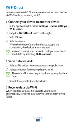 Connectivity
119
Wi-Fi Direct
Learn to use theWi-Fi Direct feature to connect two devices
viaWi-Fi without requiring an AP.
Connect your device to another device››
In the application list, select1	 Settings → More settings →
Wi-Fi Direct.
Drag the2	 Wi-Fi Direct switch to the right.
Select3	 Scan.
Select a device.4	
When the owner of the other device accepts the
connection, the devices are connected.
You can connect your device to multiple devices and
send data by selecting Multi-connect.
Send data viaWi-Fi››
Select a file or item from an appropriate application.1	
Select an option for sending data viaWi-Fi.2	
The method for selecting an option may vary by data
type.
Search for and select another device.3	
Receive data viaWi-Fi››
When you receive data, it is saved to your device
automatically. Received data is saved to the ShareViaWiFi
folder.
 