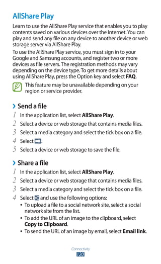Connectivity
120
AllShare Play
Learn to use the AllShare Play service that enables you to play
contents saved on various devices over the Internet.You can
play and send any file on any device to another device or web
storage server via AllShare Play.
To use the AllShare Play service, you must sign in to your
Google and Samsung accounts, and register two or more
devices as file servers.The registration methods may vary
depending on the device type.To get more details about
using AllShare Play, press the Option key and select FAQ.
This feature may be unavailable depending on your
region or service provider.
Send a file››
In the application list, select1	 AllShare Play.
Select a device or web storage that contains media files.2	
Select a media category and select the tick box on a file.3	
Select4	 .
Select a device or web storage to save the file.5	
Share a file››
In the application list, select1	 AllShare Play.
Select a device or web storage that contains media files.2	
Select a media category and select the tick box on a file.3	
Select4	 and use the following options:
To upload a file to a social network site, select a social●●
network site from the list.
To add the URL of an image to the clipboard, select●●
Copy to Clipboard.
To send the URL of an image by email, select●● Email link.
 