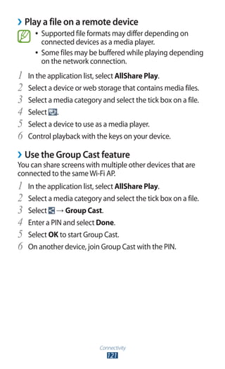 Connectivity
121
Play a file on a remote device››
Supported file formats may differ depending on●●
connected devices as a media player.
Some files may be buffered while playing depending●●
on the network connection.
In the application list, select1	 AllShare Play.
Select a device or web storage that contains media files.2	
Select a media category and select the tick box on a file.3	
Select4	 .
Select a device to use as a media player.5	
Control playback with the keys on your device.6	
Use the Group Cast feature››
You can share screens with multiple other devices that are
connected to the sameWi-Fi AP.
In the application list, select1	 AllShare Play.
Select a media category and select the tick box on a file.2	
Select3	 → Group Cast.
Enter a PIN and select4	 Done.
Select5	 OK to start Group Cast.
On another device, join Group Cast with the PIN.6	
 