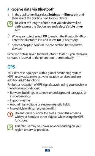 Connectivity
127
›› Receive data via Bluetooth
In the application list, select1	 Settings → Bluetooth and
then select the tick box next to your device.
To select the length of time that your device will be
visible, press the Option key and select Visible time-
out.
When prompted, select2	 OK to match the Bluetooth PIN or
enter the Bluetooth PIN and select OK (if necessary).
Select3	 Accept to confirm the connection between two
devices.
Received data is saved to the Bluetooth folder. If you receive a
contact, it is saved to the phonebook automatically.
GPS
Your device is equipped with a global positioning system
(GPS) receiver. Learn to activate location services and use
additional GPS functions.
For better reception of GPS signals, avoid using your device in
the following conditions:
Between buildings, in tunnels or underground passages, or●●
inside buildings
In poor weather●●
Around high voltage or electromagnetic fields●●
In a vehicle with sun protection film●●
Do not touch or cover the area around the antenna
with your hands or other objects while using the GPS
functions.
This feature may be unavailable depending on your
region or service provider.
 