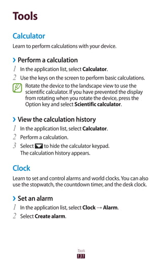 131
Tools
Tools
Calculator
Learn to perform calculations with your device.
Perform a calculation››
In the application list, select1	 Calculator.
Use the keys on the screen to perform basic calculations.2	
Rotate the device to the landscape view to use the
scientific calculator. If you have prevented the display
from rotating when you rotate the device, press the
Option key and select Scientific calculator.
View the calculation history››
In the application list, select1	 Calculator.
Perform a calculation.2	
Select3	 to hide the calculator keypad.
The calculation history appears.
Clock
Learn to set and control alarms and world clocks.You can also
use the stopwatch, the countdown timer, and the desk clock.
Set an alarm››
In the application list, select1	 Clock → Alarm.
Select2	 Create alarm.
 