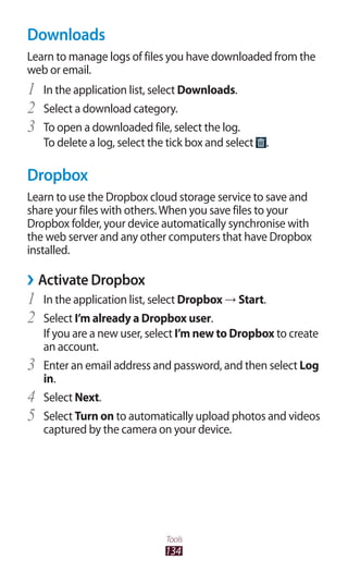 134
Tools
Downloads
Learn to manage logs of files you have downloaded from the
web or email.
In the application list, select1	 Downloads.
Select a download category.2	
To open a downloaded file, select the log.3	
To delete a log, select the tick box and select .
Dropbox
Learn to use the Dropbox cloud storage service to save and
share your files with others.When you save files to your
Dropbox folder, your device automatically synchronise with
the web server and any other computers that have Dropbox
installed.
Activate Dropbox››
In the application list, select1	 Dropbox → Start.
Select2	 I’m already a Dropbox user.
If you are a new user, select I’m new to Dropbox to create
an account.
Enter an email address and password, and then select3	 Log
in.
Select4	 Next.
Select5	 Turn on to automatically upload photos and videos
captured by the camera on your device.
 