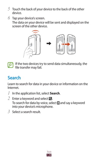 139
Tools
Touch the back of your device to the back of the other5	
device.
Tap your device’s screen.6	
The data on your device will be sent and displayed on the
screen of the other device.
If the two devices try to send data simultaneously, the
file transfer may fail.
Search
Learn to search for data in your device or information on the
Internet.
In the application list, select1	 Search.
Enter a keyword and select2	 .
To search for data by voice, select and say a keyword
into your device’s microphone.
Select a search result.3	
 