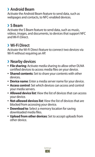 Settings
143
Android Beam››
Activate the Android Beam feature to send data, such as
webpages and contacts, to NFC-enabled devices.
S Beam››
Activate the S Beam feature to send data, such as music,
videos, images, and documents, to devices that support NFC
andWi-Fi Direct.
Wi-Fi Direct››
Activate theWi-Fi Direct feature to connect two devices via
Wi-Fi without requiring an AP.
Nearby devices››
File sharing●● : Activate media sharing to allow other DLNA
certified devices to access media files on your device.
Shared contents●● : Set to share your contents with other
devices.
Device name●● : Enter a media server name for your device.
Access control●● : Set which devices can access and control
your media servers.
Allowed device list●● :View the list of devices that can access
your device.
Not-allowed devices list●● :View the list of devices that are
blocked from accessing your device.
Download to●● : Select a memory location for saving
downloaded media files.
Upload from other devices●● : Set to accept uploads from
other device.
 