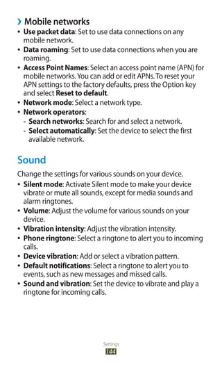 Settings
144
Mobile networks››
Use packet data●● : Set to use data connections on any
mobile network.
Data roaming●● : Set to use data connections when you are
roaming.
Access Point Names●● : Select an access point name (APN) for
mobile networks.You can add or edit APNs.To reset your
APN settings to the factory defaults, press the Option key
and select Reset to default.
Network mode●● : Select a network type.
Network operators●● :
Search networks-- : Search for and select a network.
Select automatically-- : Set the device to select the first
available network.
Sound
Change the settings for various sounds on your device.
Silent mode●● : Activate Silent mode to make your device
vibrate or mute all sounds, except for media sounds and
alarm ringtones.
Volume●● : Adjust the volume for various sounds on your
device.
Vibration intensity●● : Adjust the vibration intensity.
Phone ringtone●● : Select a ringtone to alert you to incoming
calls.
Device vibration●● : Add or select a vibration pattern.
Default notifications●● : Select a ringtone to alert you to
events, such as new messages and missed calls.
Sound and vibration●● : Set the device to vibrate and play a
ringtone for incoming calls.
 