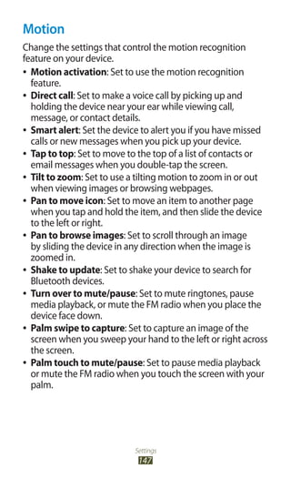 Settings
147
Motion
Change the settings that control the motion recognition
feature on your device.
Motion activation●● : Set to use the motion recognition
feature.
Direct call●● : Set to make a voice call by picking up and
holding the device near your ear while viewing call,
message, or contact details.
Smart alert●● : Set the device to alert you if you have missed
calls or new messages when you pick up your device.
Tap to top●● : Set to move to the top of a list of contacts or
email messages when you double-tap the screen.
Tilt to zoom●● : Set to use a tilting motion to zoom in or out
when viewing images or browsing webpages.
Pan to move icon●● : Set to move an item to another page
when you tap and hold the item, and then slide the device
to the left or right.
Pan to browse images●● : Set to scroll through an image
by sliding the device in any direction when the image is
zoomed in.
Shake to update●● : Set to shake your device to search for
Bluetooth devices.
Turn over to mute/pause●● : Set to mute ringtones, pause
media playback, or mute the FM radio when you place the
device face down.
Palm swipe to capture●● : Set to capture an image of the
screen when you sweep your hand to the left or right across
the screen.
Palm touch to mute/pause●● : Set to pause media playback
or mute the FM radio when you touch the screen with your
palm.
 