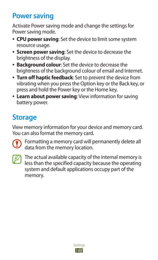 Settings
148
Power saving
Activate Power saving mode and change the settings for
Power saving mode.
CPU power saving●● : Set the device to limit some system
resource usage.
Screen power saving●● : Set the device to decrease the
brightness of the display.
Background colour●● : Set the device to decrease the
brightness of the background colour of email and Internet.
Turn off haptic feedback●● : Set to prevent the device from
vibrating when you press the Option key or the Back key, or
press and hold the Power key or the Home key.
Learn about power saving●● :View information for saving
battery power.
Storage
View memory information for your device and memory card.
You can also format the memory card.
Formatting a memory card will permanently delete all
data from the memory location.
The actual available capacity of the internal memory is
less than the specified capacity because the operating
system and default applications occupy part of the
memory.
 