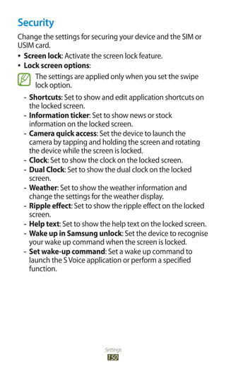 Settings
150
Security
Change the settings for securing your device and the SIM or
USIM card.
Screen lock●● : Activate the screen lock feature.
Lock screen options●● :
The settings are applied only when you set the swipe
lock option.
Shortcuts-- : Set to show and edit application shortcuts on
the locked screen.
Information ticker-- : Set to show news or stock
information on the locked screen.
-- Camera quick access: Set the device to launch the
camera by tapping and holding the screen and rotating
the device while the screen is locked.
Clock-- : Set to show the clock on the locked screen.
Dual Clock-- : Set to show the dual clock on the locked
screen.
Weather-- : Set to show the weather information and
change the settings for the weather display.
Ripple effect-- : Set to show the ripple effect on the locked
screen.
Help text-- : Set to show the help text on the locked screen.
Wake up in Samsung unlock-- : Set the device to recognise
your wake up command when the screen is locked.
Set wake-up command-- : Set a wake up command to
launch the SVoice application or perform a specified
function.
 