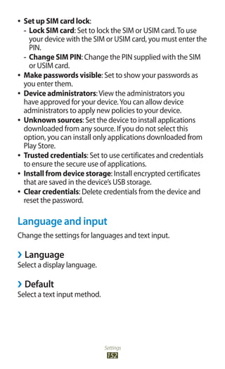 Settings
152
Set up SIM card lock●● :
Lock SIM card-- : Set to lock the SIM or USIM card.To use
your device with the SIM or USIM card, you must enter the
PIN.
Change SIM PIN-- : Change the PIN supplied with the SIM
or USIM card.
Make passwords visible●● : Set to show your passwords as
you enter them.
Device administrators●● :View the administrators you
have approved for your device.You can allow device
administrators to apply new policies to your device.
Unknown sources●● : Set the device to install applications
downloaded from any source. If you do not select this
option, you can install only applications downloaded from
Play Store.
Trusted credentials●● : Set to use certificates and credentials
to ensure the secure use of applications.
Install from device storage●● : Install encrypted certificates
that are saved in the device’s USB storage.
Clear credentials●● : Delete credentials from the device and
reset the password.
Language and input
Change the settings for languages and text input.
Language››
Select a display language.
Default››
Select a text input method.
 