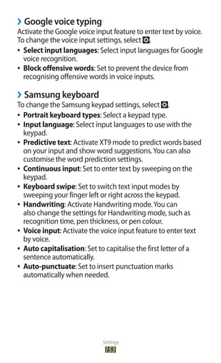 Settings
153
Google voice typing››
Activate the Google voice input feature to enter text by voice.
To change the voice input settings, select .
Select input languages●● : Select input languages for Google
voice recognition.
Block offensive words●● : Set to prevent the device from
recognising offensive words in voice inputs.
Samsung keyboard››
To change the Samsung keypad settings, select .
Portrait keyboard types●● : Select a keypad type.
Input language●● : Select input languages to use with the
keypad.
●● Predictive text: Activate XT9 mode to predict words based
on your input and show word suggestions.You can also
customise the word prediction settings.
Continuous input●● : Set to enter text by sweeping on the
keypad.
Keyboard swipe●● : Set to switch text input modes by
sweeping your finger left or right across the keypad.
Handwriting●● : Activate Handwriting mode.You can
also change the settings for Handwriting mode, such as
recognition time, pen thickness, or pen colour.
Voice input●● : Activate the voice input feature to enter text
by voice.
Auto capitalisation●● : Set to capitalise the first letter of a
sentence automatically.
Auto-punctuate●● : Set to insert punctuation marks
automatically when needed.
 