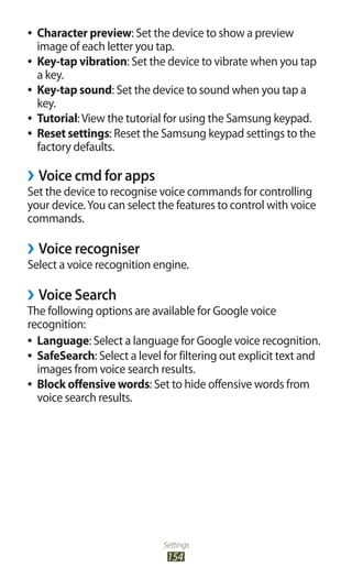 Settings
154
Character preview●● : Set the device to show a preview
image of each letter you tap.
Key-tap vibration●● : Set the device to vibrate when you tap
a key.
Key-tap sound●● : Set the device to sound when you tap a
key.
Tutorial●● :View the tutorial for using the Samsung keypad.
Reset settings●● : Reset the Samsung keypad settings to the
factory defaults.
Voice cmd for apps››
Set the device to recognise voice commands for controlling
your device.You can select the features to control with voice
commands.
Voice recogniser››
Select a voice recognition engine.
Voice Search››
The following options are available for Google voice
recognition:
Language●● : Select a language for Google voice recognition.
SafeSearch●● : Select a level for filtering out explicit text and
images from voice search results.
Block offensive words●● : Set to hide offensive words from
voice search results.
 