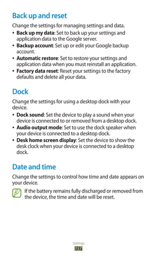 Settings
157
Back up and reset
Change the settings for managing settings and data.
Back up my data●● : Set to back up your settings and
application data to the Google server.
Backup account●● : Set up or edit your Google backup
account.
Automatic restore●● : Set to restore your settings and
application data when you must reinstall an application.
Factory data reset●● : Reset your settings to the factory
defaults and delete all your data.
Dock
Change the settings for using a desktop dock with your
device.
Dock sound●● : Set the device to play a sound when your
device is connected to or removed from a desktop dock.
Audio output mode●● : Set to use the dock speaker when
your device is connected to a desktop dock.
Desk home screen display●● : Set the device to show the
desk clock when your device is connected to a desktop
dock.
Date and time
Change the settings to control how time and date appears on
your device.
If the battery remains fully discharged or removed from
the device, the time and date will be reset.
 