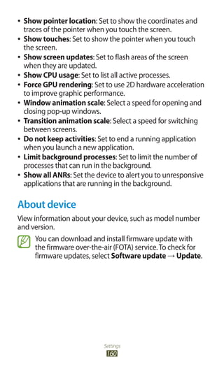 Settings
160
Show pointer location●● : Set to show the coordinates and
traces of the pointer when you touch the screen.
Show touches●● : Set to show the pointer when you touch
the screen.
Show screen updates●● : Set to flash areas of the screen
when they are updated.
Show CPU usage●● : Set to list all active processes.
Force GPU rendering●● : Set to use 2D hardware acceleration
to improve graphic performance.
Window animation scale●● : Select a speed for opening and
closing pop-up windows.
Transition animation scale●● : Select a speed for switching
between screens.
Do not keep activities●● : Set to end a running application
when you launch a new application.
Limit background processes●● : Set to limit the number of
processes that can run in the background.
Show all ANRs●● : Set the device to alert you to unresponsive
applications that are running in the background.
About device
View information about your device, such as model number
and version.
You can download and install firmware update with
the firmware over-the-air (FOTA) service.To check for
firmware updates, select Software update → Update.
 