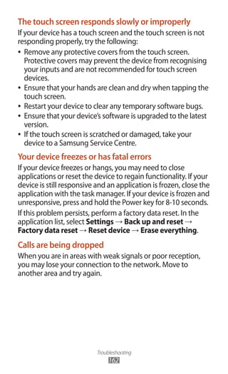 Troubleshooting
162
The touch screen responds slowly or improperly
If your device has a touch screen and the touch screen is not
responding properly, try the following:
Remove any protective covers from the touch screen.●●
Protective covers may prevent the device from recognising
your inputs and are not recommended for touch screen
devices.
Ensure that your hands are clean and dry when tapping the●●
touch screen.
Restart your device to clear any temporary software bugs.●●
Ensure that your device’s software is upgraded to the latest●●
version.
If the touch screen is scratched or damaged, take your●●
device to a Samsung Service Centre.
Your device freezes or has fatal errors
If your device freezes or hangs, you may need to close
applications or reset the device to regain functionality. If your
device is still responsive and an application is frozen, close the
application with the task manager. If your device is frozen and
unresponsive, press and hold the Power key for 8-10 seconds.
If this problem persists, perform a factory data reset. In the
application list, select Settings → Back up and reset →
Factory data reset → Reset device → Erase everything.
Calls are being dropped
When you are in areas with weak signals or poor reception,
you may lose your connection to the network. Move to
another area and try again.
 