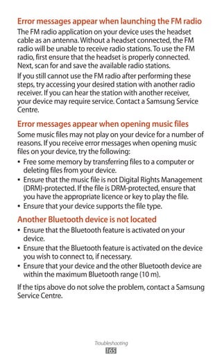 Troubleshooting
165
Error messages appear when launching the FM radio
The FM radio application on your device uses the headset
cable as an antenna.Without a headset connected, the FM
radio will be unable to receive radio stations.To use the FM
radio, first ensure that the headset is properly connected.
Next, scan for and save the available radio stations.
If you still cannot use the FM radio after performing these
steps, try accessing your desired station with another radio
receiver. If you can hear the station with another receiver,
your device may require service. Contact a Samsung Service
Centre.
Error messages appear when opening music files
Some music files may not play on your device for a number of
reasons. If you receive error messages when opening music
files on your device, try the following:
Free some memory by transferring files to a computer or●●
deleting files from your device.
Ensure that the music file is not Digital Rights Management●●
(DRM)-protected. If the file is DRM-protected, ensure that
you have the appropriate licence or key to play the file.
Ensure that your device supports the file type.●●
Another Bluetooth device is not located
Ensure that the Bluetooth feature is activated on your●●
device.
Ensure that the Bluetooth feature is activated on the device●●
you wish to connect to, if necessary.
Ensure that your device and the other Bluetooth device are●●
within the maximum Bluetooth range (10 m).
If the tips above do not solve the problem, contact a Samsung
Service Centre.
 