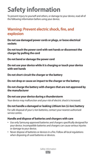 Safety information
167
Safety information
To prevent injury to yourself and others, or damage to your device, read all of
the following information before using your device.
Warning: Prevent electric shock, fire, and
explosion
Do not use damaged power cords or plugs, or loose electrical
sockets
Do not touch the power cord with wet hands or disconnect the
charger by pulling the cord
Do not bend or damage the power cord
Do not use your device while it is charging or touch your device
with wet hands
Do not short-circuit the charger or the battery
Do not drop or cause an impact to the charger or the battery
Do not charge the battery with chargers that are not approved by
the manufacturer
Do not use your device during a thunderstorm
Your device may malfunction and your risk of electric shock is increased.
Do not handle a damaged or leaking Lithium Ion (Li-Ion) battery
For safe disposal of your Li-Ion batteries, contact your nearest authorised
service centre.
Handle and dispose of batteries and chargers with care
Use only Samsung-approved batteries and chargers specifically designed for•	
your device. Incompatible batteries and chargers can cause serious injuries
or damage to your device.
Never dispose of batteries or devices in a fire. Follow all local regulations•	
when disposing of used batteries or devices.
 