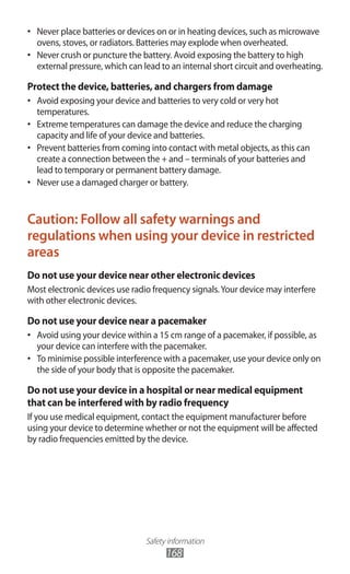 Safety information
168
Never place batteries or devices on or in heating devices, such as microwave•	
ovens, stoves, or radiators. Batteries may explode when overheated.
Never crush or puncture the battery. Avoid exposing the battery to high•	
external pressure, which can lead to an internal short circuit and overheating.
Protect the device, batteries, and chargers from damage
Avoid exposing your device and batteries to very cold or very hot•	
temperatures.
Extreme temperatures can damage the device and reduce the charging•	
capacity and life of your device and batteries.
Prevent batteries from coming into contact with metal objects, as this can•	
create a connection between the + and – terminals of your batteries and
lead to temporary or permanent battery damage.
Never use a damaged charger or battery.•	
Caution: Follow all safety warnings and
regulations when using your device in restricted
areas
Do not use your device near other electronic devices
Most electronic devices use radio frequency signals.Your device may interfere
with other electronic devices.
Do not use your device near a pacemaker
Avoid using your device within a 15 cm range of a pacemaker, if possible, as•	
your device can interfere with the pacemaker.
To minimise possible interference with a pacemaker, use your device only on•	
the side of your body that is opposite the pacemaker.
Do not use your device in a hospital or near medical equipment
that can be interfered with by radio frequency
If you use medical equipment, contact the equipment manufacturer before
using your device to determine whether or not the equipment will be affected
by radio frequencies emitted by the device.
 
