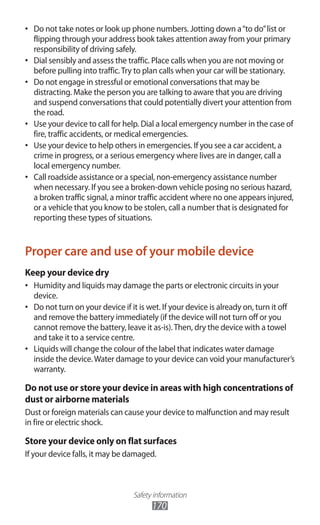Safety information
170
Do not take notes or look up phone numbers. Jotting down a“to do”list or•	
flipping through your address book takes attention away from your primary
responsibility of driving safely.
Dial sensibly and assess the traffic. Place calls when you are not moving or•	
before pulling into traffic.Try to plan calls when your car will be stationary.
Do not engage in stressful or emotional conversations that may be•	
distracting. Make the person you are talking to aware that you are driving
and suspend conversations that could potentially divert your attention from
the road.
Use your device to call for help. Dial a local emergency number in the case of•	
fire, traffic accidents, or medical emergencies.
Use your device to help others in emergencies. If you see a car accident, a•	
crime in progress, or a serious emergency where lives are in danger, call a
local emergency number.
Call roadside assistance or a special, non-emergency assistance number•	
when necessary. If you see a broken-down vehicle posing no serious hazard,
a broken traffic signal, a minor traffic accident where no one appears injured,
or a vehicle that you know to be stolen, call a number that is designated for
reporting these types of situations.
Proper care and use of your mobile device
Keep your device dry
Humidity and liquids may damage the parts or electronic circuits in your•	
device.
Do not turn on your device if it is wet. If your device is already on, turn it off•	
and remove the battery immediately (if the device will not turn off or you
cannot remove the battery, leave it as-is).Then, dry the device with a towel
and take it to a service centre.
Liquids will change the colour of the label that indicates water damage•	
inside the device.Water damage to your device can void your manufacturer’s
warranty.
Do not use or store your device in areas with high concentrations of
dust or airborne materials
Dust or foreign materials can cause your device to malfunction and may result
in fire or electric shock.
Store your device only on flat surfaces
If your device falls, it may be damaged.
 