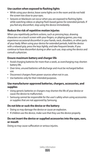 Safety information
172
Use caution when exposed to flashing lights
While using your device, leave some lights on in the room and do not hold•	
the screen too close to your eyes.
Seizures or blackouts can occur when you are exposed to flashing lights•	
while watching videos or playing Flash-based games for extended periods. If
you feel any discomfort, stop using the device immediately.
Reduce the risk of repetitive motion injuries
When you repetitively perform actions, such as pressing keys, drawing
characters on a touch screen with your fingers, or playing games, you may
experience occasional discomfort in your hands, neck, shoulders, or other parts
of your body.When using your device for extended periods, hold the device
with a relaxed grip, press the keys lightly, and take frequent breaks. If you
continue to have discomfort during or after such use, stop using the device and
consult a physician.
Ensure maximum battery and charger life
Avoid charging batteries for more than a week, as overcharging may shorten•	
battery life.
Over time, unused batteries will discharge and must be recharged before•	
use.
Disconnect chargers from power sources when not in use.•	
Use batteries only for their intended purposes.•	
Use manufacturer-approved batteries, chargers, accessories, and
supplies
Using generic batteries or chargers may shorten the life of your device or•	
cause the device to malfunction.
Samsung cannot be responsible for the user’s safety when using accessories•	
or supplies that are not approved by Samsung.
Do not bite or suck the device or the battery
Doing so may damage the device or cause an explosion.•	
If children use the device, make sure that they use the device properly.•	
Do not insert the device or supplied accessories into the eyes, ears,
or mouth
Doing so may cause suffocation or serious injuries.
 