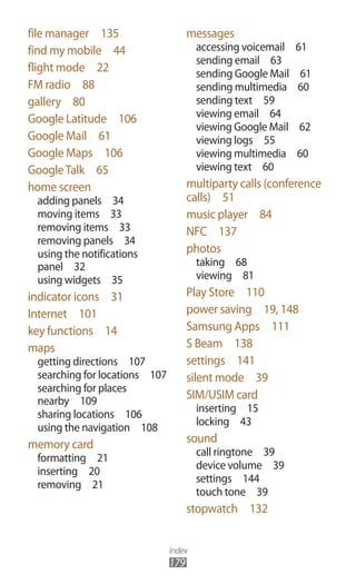 Index
179
messages
accessing voicemail  61
sending email  63
sending Google Mail  61
sending multimedia  60
sending text  59
viewing email  64
viewing Google Mail  62
viewing logs  55
viewing multimedia  60
viewing text  60
multiparty calls (conference
calls)  51
music player  84
NFC  137
photos
taking  68
viewing  81
Play Store  110
power saving  19, 148
Samsung Apps  111
S Beam  138
settings  141
silent mode  39
SIM/USIM card
inserting  15
locking  43
sound
call ringtone  39
device volume  39
settings  144
touch tone  39
stopwatch  132
file manager  135
find my mobile  44
flight mode  22
FM radio  88
gallery  80
Google Latitude  106
Google Mail  61
Google Maps  106
GoogleTalk  65
home screen
adding panels  34
moving items  33
removing items  33
removing panels  34
using the notifications
panel  32
using widgets  35
indicator icons  31
Internet  101
key functions  14
maps
getting directions  107
searching for locations  107
searching for places
nearby  109
sharing locations  106
using the navigation  108
memory card
formatting  21
inserting  20
removing  21
 