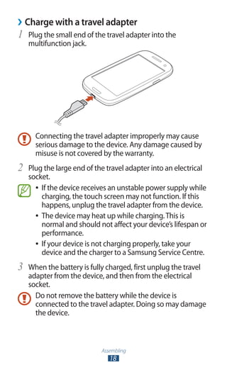 Assembling
18
Charge with a travel adapter››
Plug the small end of the travel adapter into the1	
multifunction jack.
Connecting the travel adapter improperly may cause
serious damage to the device. Any damage caused by
misuse is not covered by the warranty.
Plug the large end of the travel adapter into an electrical2	
socket.
If the device receives an unstable power supply while●●
charging, the touch screen may not function. If this
happens, unplug the travel adapter from the device.
The device may heat up while charging.This is●●
normal and should not affect your device’s lifespan or
performance.
If your device is not charging properly, take your●●
device and the charger to a Samsung Service Centre.
When the battery is fully charged, first unplug the travel3	
adapter from the device, and then from the electrical
socket.
Do not remove the battery while the device is
connected to the travel adapter. Doing so may damage
the device.
 