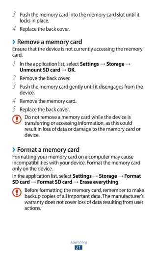 Assembling
21
Push the memory card into the memory card slot until it3	
locks in place.
Replace the back cover.4	
Remove a memory card››
Ensure that the device is not currently accessing the memory
card.
In the application list, select1	 Settings → Storage →
Unmount SD card → OK.
Remove the back cover.2	
Push the memory card gently until it disengages from the3	
device.
Remove the memory card.4	
Replace the back cover.5	
Do not remove a memory card while the device is
transferring or accessing information, as this could
result in loss of data or damage to the memory card or
device.
Format a memory card››
Formatting your memory card on a computer may cause
incompatibilities with your device. Format the memory card
only on the device.
In the application list, select Settings → Storage → Format
SD card → Format SD card → Erase everything.
Before formatting the memory card, remember to make
backup copies of all important data.The manufacturer’s
warranty does not cover loss of data resulting from user
actions.
 