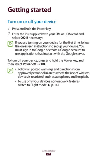 22
Getting started
Getting started
Turn on or off your device
Press and hold the Power key.1	
Enter the PIN supplied with your SIM or USIM card and2	
select OK (if necessary).
If you are turning on your device for the first time, follow
the on-screen instructions to set up your device.You
must sign in to Google or create a Google account to
use applications that interact with the Google server.
To turn off your device, press and hold the Power key, and
then select Power off → OK.
Follow all posted warnings and directions from●●
approved personnel in areas where the use of wireless
devices is restricted, such as aeroplanes and hospitals.
To use only your device’s non-network features,●●
switch to Flight mode. ► p. 142
 