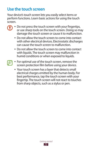 23
Getting started
Use the touch screen
Your device’s touch screen lets you easily select items or
perform functions. Learn basic actions for using the touch
screen.
Do not press the touch screen with your fingertips,●●
or use sharp tools on the touch screen. Doing so may
damage the touch screen or cause it to malfunction.
Do not allow the touch screen to come into contact●●
with other electrical devices. Electrostatic discharges
can cause the touch screen to malfunction.
Do not allow the touch screen to come into contact●●
with liquids.The touch screen may malfunction in
humid conditions or when exposed to liquids.
For optimal use of the touch screen, remove the●●
screen protection film before using your device.
Your touch screen has a layer that detects small●●
electrical charges emitted by the human body. For
best performance, tap the touch screen with your
fingertip.The touch screen will not react to touches
from sharp objects, such as a stylus or pen.
 