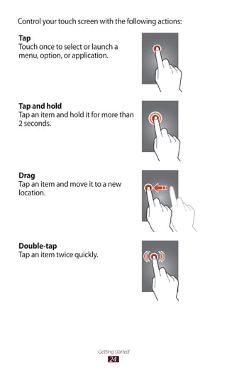 24
Getting started
Control your touch screen with the following actions:
Tap
Touch once to select or launch a
menu, option, or application.
Tap and hold
Tap an item and hold it for more than
2 seconds.
Drag
Tap an item and move it to a new
location.
Double-tap
Tap an item twice quickly.
 