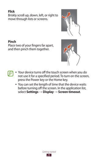 25
Getting started
Flick
Briskly scroll up, down, left, or right to
move through lists or screens.
Pinch
Place two of your fingers far apart,
and then pinch them together.
Your device turns off the touch screen when you do●●
not use it for a specified period.To turn on the screen,
press the Power key or the Home key.
You can set the length of time that the device waits●●
before turning off the screen. In the application list,
select Settings → Display → Screen timeout.
 