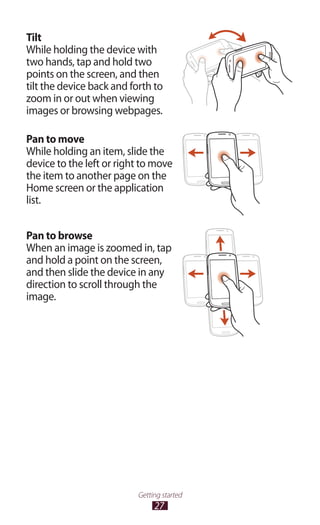 27
Getting started
Tilt
While holding the device with
two hands, tap and hold two
points on the screen, and then
tilt the device back and forth to
zoom in or out when viewing
images or browsing webpages.
Pan to move
While holding an item, slide the
device to the left or right to move
the item to another page on the
Home screen or the application
list.
Pan to browse
When an image is zoomed in, tap
and hold a point on the screen,
and then slide the device in any
direction to scroll through the
image.
 