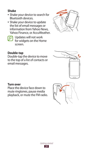 28
Getting started
Shake
Shake your device to search for●●
Bluetooth devices.
Shake your device to update●●
the list of email messages or
information fromYahoo News,
Yahoo Finance, or AccuWeather.
Updates will not work
for widgets on the Home
screen.
Double-tap
Double-tap the device to move
to the top of a list of contacts or
email messages.
Turn over
Place the device face down to
mute ringtones, pause media
playback, or mute the FM radio.
 