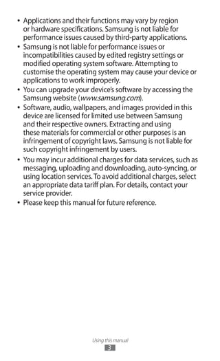 Using this manual
3
Applications and their functions may vary by region●●
or hardware specifications. Samsung is not liable for
performance issues caused by third-party applications.
Samsung is not liable for performance issues or●●
incompatibilities caused by edited registry settings or
modified operating system software. Attempting to
customise the operating system may cause your device or
applications to work improperly.
You can upgrade your device’s software by accessing the●●
Samsung website (www.samsung.com).
Software, audio, wallpapers, and images provided in this●●
device are licensed for limited use between Samsung
and their respective owners. Extracting and using
these materials for commercial or other purposes is an
infringement of copyright laws. Samsung is not liable for
such copyright infringement by users.
You may incur additional charges for data services, such as●●
messaging, uploading and downloading, auto-syncing, or
using location services.To avoid additional charges, select
an appropriate data tariff plan. For details, contact your
service provider.
Please keep this manual for future reference.●●
 