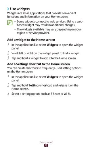 35
Getting started
Use widgets››
Widgets are small applications that provide convenient
functions and information on your Home screen.
Some widgets connect to web services. Using a web-●●
based widget may result in additional charges.
The widgets available may vary depending on your●●
region or service provider.
Add a widget to the Home screen
In the application list, select1	 Widgets to open the widget
panel.
Scroll left or right on the widget panel to find a widget.2	
Tap and hold a widget to add it to the Home screen.3	
Add a Settings shortcut to the Home screen
You can create shortcuts to frequently-used setting options
on the Home screen.
In the application list, select1	 Widgets to open the widget
panel.
Tap and hold2	 Settings shortcut, and release it on the
Home screen.
Select a setting option, such as S Beam orWi-Fi.3	
 