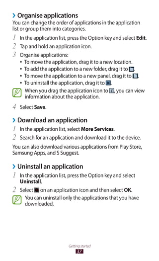37
Getting started
Organise applications››
You can change the order of applications in the application
list or group them into categories.
In the application list, press the Option key and select1	 Edit.
Tap and hold an application icon.2	
Organise applications:3	
To move the application, drag it to a new location.●●
To add the application to a new folder, drag it to●● .
To move the application to a new panel, drag it to●● .
To uninstall the application, drag it to●● .
When you drag the application icon to , you can view
information about the application.
Select4	 Save.
Download an application››
In the application list, select1	 More Services.
Search for an application and download it to the device.2	
You can also download various applications from Play Store,
Samsung Apps, and S Suggest.
Uninstall an application››
In the application list, press the Option key and select1	
Uninstall.
Select2	 on an application icon and then select OK.
You can uninstall only the applications that you have
downloaded.
 