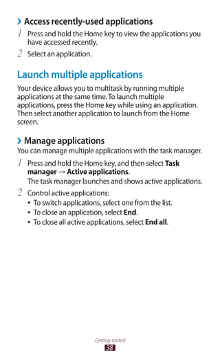 38
Getting started
Access recently-used applications››
Press and hold the Home key to view the applications you1	
have accessed recently.
Select an application.2	
Launch multiple applications
Your device allows you to multitask by running multiple
applications at the same time.To launch multiple
applications, press the Home key while using an application.
Then select another application to launch from the Home
screen.
Manage applications››
You can manage multiple applications with the task manager.
Press and hold the Home key, and then select1	 Task
manager → Active applications.
The task manager launches and shows active applications.
Control active applications:2	
To switch applications, select one from the list.●●
To close an application, select●● End.
To close all active applications, select●● End all.
 