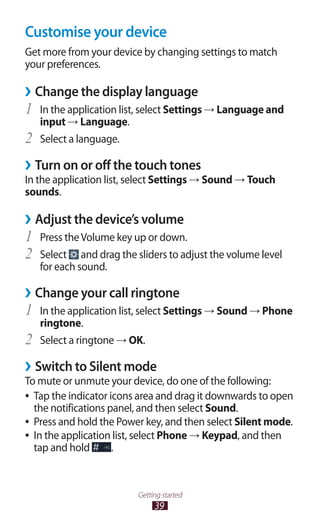 39
Getting started
Customise your device
Get more from your device by changing settings to match
your preferences.
Change the display language››
In the application list, select1	 Settings → Language and
input → Language.
Select a language.2	
Turn on or off the touch tones››
In the application list, select Settings → Sound → Touch
sounds.
Adjust the device’s volume››
Press theVolume key up or down.1	
Select2	 and drag the sliders to adjust the volume level
for each sound.
Change your call ringtone››
In the application list, select1	 Settings → Sound → Phone
ringtone.
Select a ringtone2	 → OK.
Switch to Silent mode››
To mute or unmute your device, do one of the following:
Tap the indicator icons area and drag it downwards to open●●
the notifications panel, and then select Sound.
Press and hold the Power key, and then select●● Silent mode.
In the application list, select●● Phone → Keypad, and then
tap and hold .
 