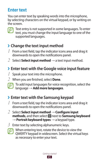 45
Getting started
Enter text
You can enter text by speaking words into the microphone,
by selecting characters on the virtual keypad, or by writing on
the screen.
Text entry is not supported in some languages.To enter
text, you must change the input language to one of the
supported languages.
Change the text input method››
From a text field, tap the indicator icons area and drag it1	
downwards to open the notifications panel.
Select2	 Select input method → a text input method.
Enter text with the Google voice input feature››
Speak your text into the microphone.1	
When you are finished, select2	 Done.
To add input languages for voice recognition, select the
language → Add more languages.
Enter text with the Samsung keypad››
From a text field, tap the indicator icons area and drag it1	
downwards to open the notifications panel.
Select2	 Select input method → Configure input
methods, and then select next to Samsung keyboard
→ Portrait keyboard types → a keypad type.
Enter text by selecting alphanumeric keys.3	
When entering text, rotate the device to view the
QWERTY keypad in widescreen. Select the virtual keys
as necessary to enter your text.
 