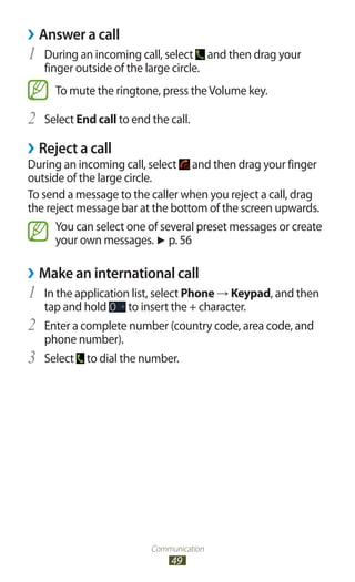 Communication
49
Answer a call››
During an incoming call, select1	 and then drag your
finger outside of the large circle.
To mute the ringtone, press theVolume key.
Select2	 End call to end the call.
Reject a call››
During an incoming call, select and then drag your finger
outside of the large circle.
To send a message to the caller when you reject a call, drag
the reject message bar at the bottom of the screen upwards.
You can select one of several preset messages or create
your own messages. ► p. 56
Make an international call››
In the application list, select1	 Phone → Keypad, and then
tap and hold to insert the + character.
Enter a complete number (country code, area code, and2	
phone number).
Select3	 to dial the number.
 
