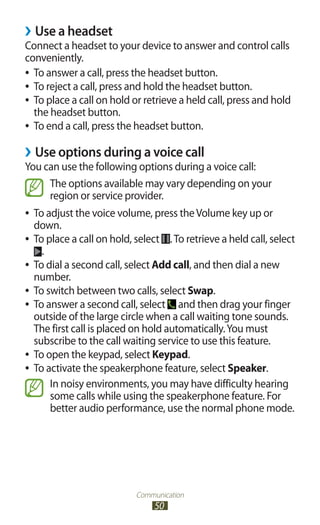 Communication
50
Use a headset››
Connect a headset to your device to answer and control calls
conveniently.
To answer a call, press the headset button.●●
To reject a call, press and hold the headset button.●●
To place a call on hold or retrieve a held call, press and hold●●
the headset button.
To end a call, press the headset button.●●
Use options during a voice call››
You can use the following options during a voice call:
The options available may vary depending on your
region or service provider.
To adjust the voice volume, press theVolume key up or●●
down.
To place a call on hold, select●● .To retrieve a held call, select
.
To dial a second call, select●● Add call, and then dial a new
number.
To switch between two calls, select●● Swap.
To answer a second call, select●● and then drag your finger
outside of the large circle when a call waiting tone sounds.
The first call is placed on hold automatically.You must
subscribe to the call waiting service to use this feature.
To open the keypad, select●● Keypad.
To activate the speakerphone feature, select●● Speaker.
In noisy environments, you may have difficulty hearing
some calls while using the speakerphone feature. For
better audio performance, use the normal phone mode.
 