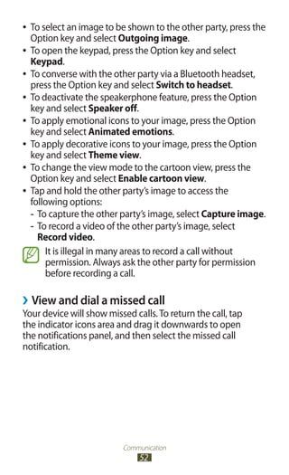 Communication
52
To select an image to be shown to the other party, press the●●
Option key and select Outgoing image.
To open the keypad, press the Option key and select●●
Keypad.
To converse with the other party via a Bluetooth headset,●●
press the Option key and select Switch to headset.
To deactivate the speakerphone feature, press the Option●●
key and select Speaker off.
To apply emotional icons to your image, press the Option●●
key and select Animated emotions.
To apply decorative icons to your image, press the Option●●
key and select Theme view.
To change the view mode to the cartoon view, press the●●
Option key and select Enable cartoon view.
Tap and hold the other party’s image to access the●●
following options:
To capture the other party’s image, select-- Capture image.
To record a video of the other party’s image, select--
Record video.
It is illegal in many areas to record a call without
permission. Always ask the other party for permission
before recording a call.
View and dial a missed call››
Your device will show missed calls.To return the call, tap
the indicator icons area and drag it downwards to open
the notifications panel, and then select the missed call
notification.
 