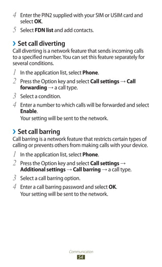 Communication
54
Enter the PIN2 supplied with your SIM or USIM card and4	
select OK.
Select5	 FDN list and add contacts.
Set call diverting››
Call diverting is a network feature that sends incoming calls
to a specified number.You can set this feature separately for
several conditions.
In the application list, select1	 Phone.
Press the Option key and select2	 Call settings → Call
forwarding → a call type.
Select a condition.3	
Enter a number to which calls will be forwarded and select4	
Enable.
Your setting will be sent to the network.
Set call barring››
Call barring is a network feature that restricts certain types of
calling or prevents others from making calls with your device.
In the application list, select1	 Phone.
Press the Option key and select2	 Call settings →
Additional settings → Call barring → a call type.
Select a call barring option.3	
Enter a call barring password and select4	 OK.
Your setting will be sent to the network.
 