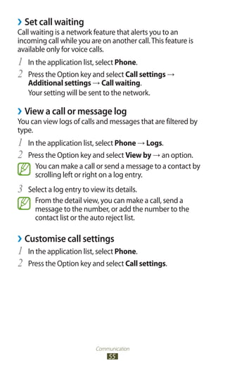 Communication
55
Set call waiting››
Call waiting is a network feature that alerts you to an
incoming call while you are on another call.This feature is
available only for voice calls.
In the application list, select1	 Phone.
Press the Option key and select2	 Call settings →
Additional settings → Call waiting.
Your setting will be sent to the network.
›› View a call or message log
You can view logs of calls and messages that are filtered by
type.
In the application list, select1	 Phone → Logs.
Press the Option key and select2	 View by → an option.
You can make a call or send a message to a contact by
scrolling left or right on a log entry.
Select a log entry to view its details.3	
From the detail view, you can make a call, send a
message to the number, or add the number to the
contact list or the auto reject list.
›› Customise call settings
In the application list, select1	 Phone.
Press the Option key and select2	 Call settings.
 