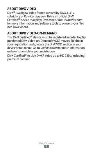 Using this manual
6
ABOUT DIVXVIDEO
DivX®is a digital video format created by DivX, LLC, a
subsidiary of Rovi Corporation.This is an official DivX
Certified®device that plays DivX video.Visit www.divx.com
for more information and software tools to convert your files
into DivX videos.
ABOUT DIVXVIDEO-ON-DEMAND
This DivX Certified®device must be registered in order to play
purchased DivXVideo-on-Demand (VOD) movies.To obtain
your registration code, locate the DivXVOD section in your
device setup menu. Go to vod.divx.com for more information
on how to complete your registration.
DivX Certified®to play DivX®video up to HD 720p, including
premium content.
 