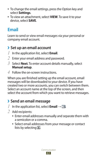 Communication
63
To change the email settings, press the Option key and●●
select Settings.
To view an attachment, select●● VIEW.To save it to your
device, select SAVE.
Email
Learn to send or view email messages via your personal or
company email account.
Set up an email account››
In the application list, select1	 Email.
Enter your email address and password.2	
Select3	 Next.To enter account details manually, select
Manual setup.
Follow the on-screen instructions.4	
When you are finished setting up the email account, email
messages will be downloaded to your device. If you have
created two or more accounts, you can switch between them.
Select an account name at the top of the screen, and then
select the account from which you want to retrieve messages.
Send an email message››
In the application list, select1	 Email → .
Add recipients:2	
Enter email addresses manually and separate them with●●
a semicolon or a comma.
Select email addresses from your message or contact●●
lists by selecting .
 