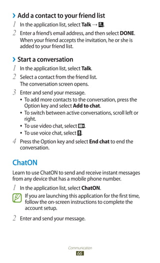 Communication
66
Add a contact to your friend list››
In the application list, select1	 Talk → .
Enter a friend’s email address, and then select2	 DONE.
When your friend accepts the invitation, he or she is
added to your friend list.
Start a conversation››
In the application list, select1	 Talk.
Select a contact from the friend list.2	
The conversation screen opens.
Enter and send your message.3	
To add more contacts to the conversation, press the●●
Option key and select Add to chat.
To switch between active conversations, scroll left or●●
right.
To use video chat, select●● .
To use voice chat, select●● .
Press the Option key and select4	 End chat to end the
conversation.
ChatON
Learn to use ChatON to send and receive instant messages
from any device that has a mobile phone number.
In the application list, select1	 ChatON.
If you are launching this application for the first time,
follow the on-screen instructions to complete the
account setup.
Enter and send your message.2	
 