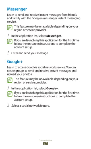 Communication
67
Messenger
Learn to send and receive instant messages from friends
and family with the Google+ messenger instant messaging
service.
This feature may be unavailable depending on your
region or service provider.
In the application list, select1	 Messenger.
If you are launching this application for the first time,
follow the on-screen instructions to complete the
account setup.
Enter and send your message.2	
Google+
Learn to access Google’s social network service.You can
create groups to send and receive instant messages and
upload your photos.
This feature may be unavailable depending on your
region or service provider.
In the application list, select1	 Google+.
If you are launching this application for the first time,
follow the on-screen instructions to complete the
account setup.
Select a social network feature.2	
 